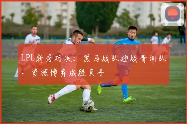 LPL新秀对决：黑马战队迎战青训队，资源博弈成胜负手