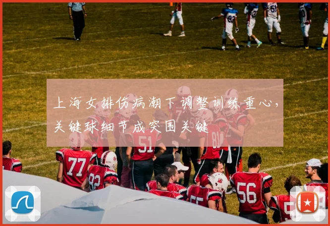 上海女排伤病潮下调整训练重心，关键球细节成突围关键