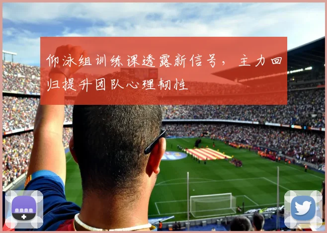 仰泳组训练课透露新信号，主力回归提升团队心理韧性