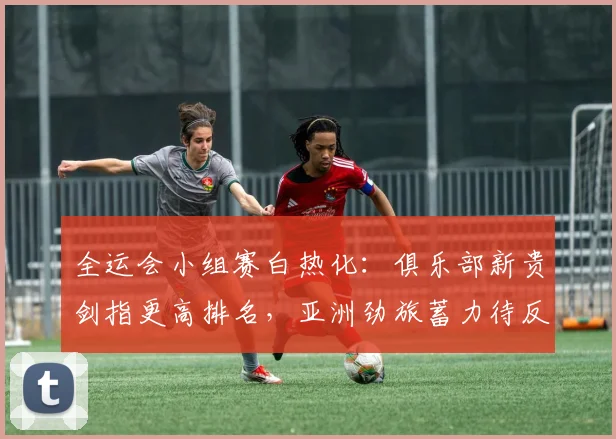 全运会小组赛白热化：俱乐部新贵剑指更高排名，亚洲劲旅蓄力待反弹