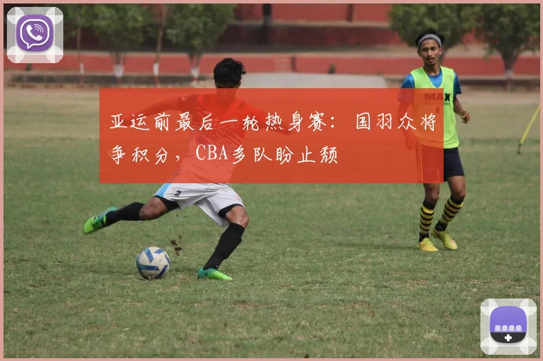 亚运前最后一轮热身赛：国羽众将争积分，CBA多队盼止颓
