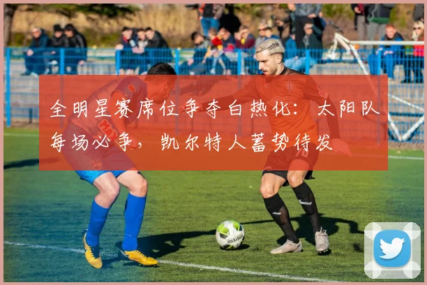 全明星赛席位争夺白热化：太阳队每场必争，凯尔特人蓄势待发