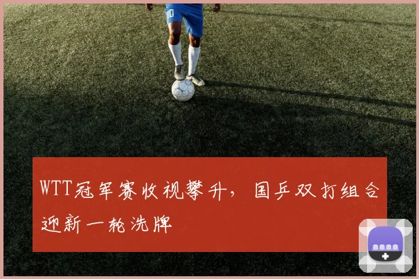 WTT冠军赛收视攀升，国乒双打组合迎新一轮洗牌