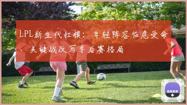 LPL新生代扛旗：年轻阵容临危受命，关键战改写季后赛格局
