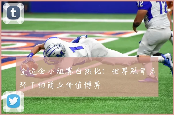 全运会小组赛白热化：世界冠军光环下的商业价值博弈