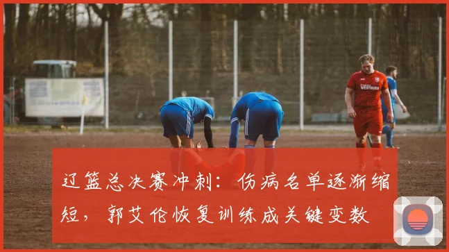 辽篮总决赛冲刺：伤病名单逐渐缩短，郭艾伦恢复训练成关键变数