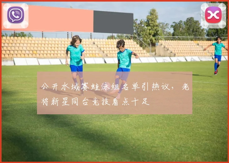 公开水域赛蛙泳组名单引热议,老将新星同台竞技看点十足