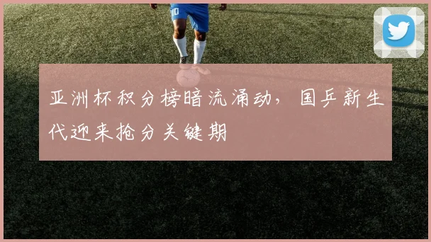 亚洲杯积分榜暗流涌动，国乒新生代迎来抢分关键期