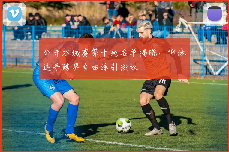 公开水域赛第十轮名单揭晓,仰泳选手跨界自由泳引热议