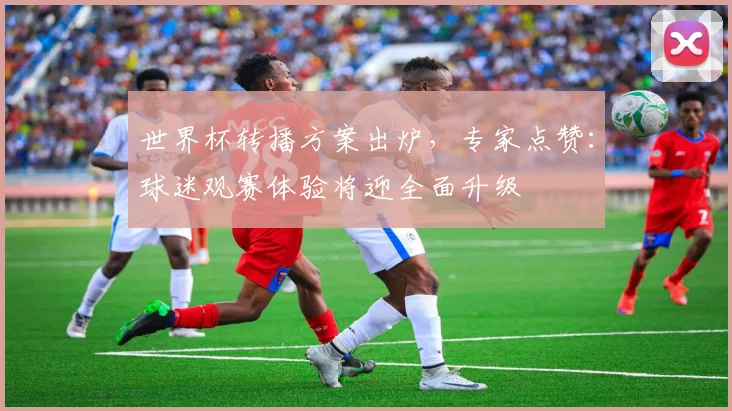 世界杯转播方案出炉，专家点赞：球迷观赛体验将迎全面升级