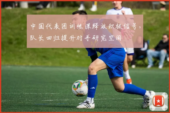 中国代表团训练课释放积极信号，队长回归提升对手研究空间