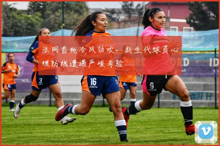 法网首轮冷风劲吹，新生代球员心理防线遭遇严峻考验