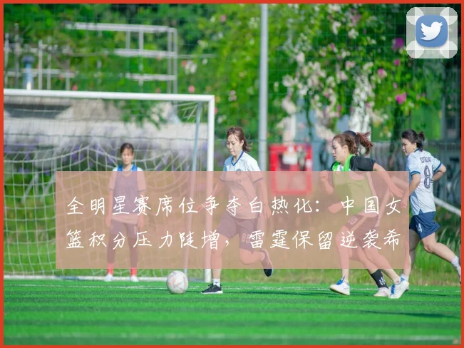 全明星赛席位争夺白热化：中国女篮积分压力陡增，雷霆保留逆袭希望