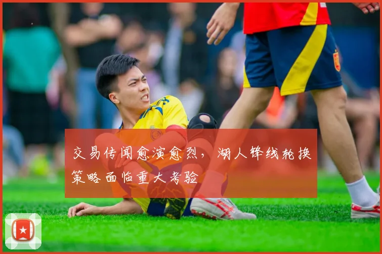 交易传闻愈演愈烈，湖人锋线轮换策略面临重大考验