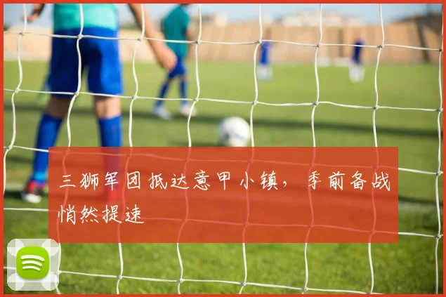 三狮军团抵达意甲小镇，季前备战悄然提速