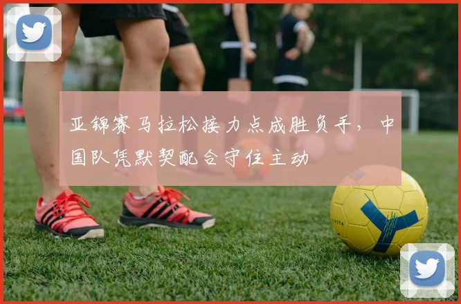亚锦赛马拉松接力点成胜负手，中国队凭默契配合守住主动
