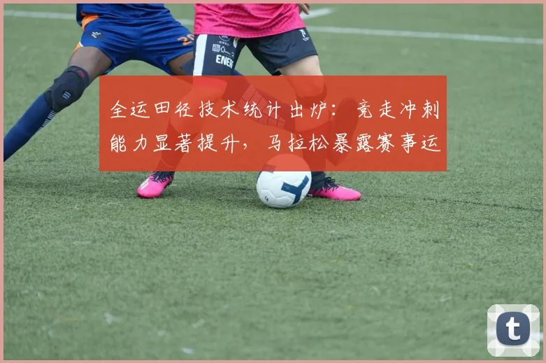全运田径技术统计出炉:竞走冲刺能力显著提升,马拉松暴露赛事运营短板